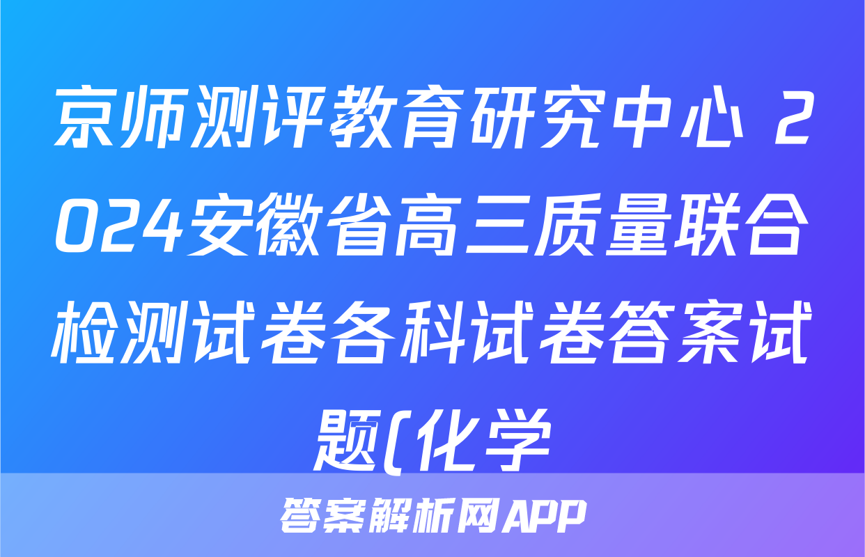 京师测评教育研究中心 2024安徽省高三质量联合检测试卷各科试卷答案试题(化学)